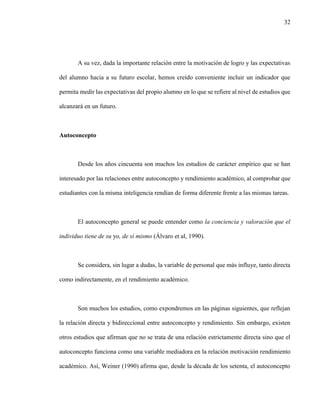32
A su vez, dada la importante relación entre la motivación de logro y las expectativas
del alumno hacia a su futuro escolar, hemos creído conveniente incluir un indicador que
permita medir las expectativas del propio alumno en lo que se refiere al nivel de estudios que
alcanzará en un futuro.
Autoconcepto
Desde los años cincuenta son muchos los estudios de carácter empírico que se han
interesado por las relaciones entre autoconcepto y rendimiento académico, al comprobar que
estudiantes con la misma inteligencia rendían de forma diferente frente a las mismas tareas.
El autoconcepto general se puede entender como la conciencia y valoración que el
individuo tiene de su yo, de sí mismo (Álvaro et al, 1990).
Se considera, sin lugar a dudas, la variable de personal que más influye, tanto directa
como indirectamente, en el rendimiento académico.
Son muchos los estudios, como expondremos en las páginas siguientes, que reflejan
la relación directa y bidireccional entre autoconcepto y rendimiento. Sin embargo, existen
otros estudios que afirman que no se trata de una relación estrictamente directa sino que el
autoconcepto funciona como una variable mediadora en la relación motivación rendimiento
académico. Así, Weiner (1990) afirma que, desde la década de los setenta, el autoconcepto
 
