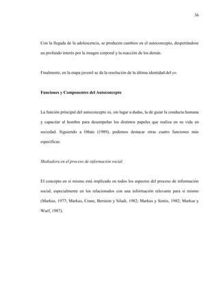 36
Con la llegada de la adolescencia, se producen cambios en el autoconcepto, despertándose
un profundo interés por la imagen corporal y la reacción de los demás.
Finalmente, en la etapa juvenil se da la resolución de la última identidad del yo.
Funciones y Componentes del Autoconcepto
La función principal del autoconcepto es, sin lugar a dudas, la de guiar la conducta humana
y capacitar al hombre para desempeñar los distintos papeles que realiza en su vida en
sociedad. Siguiendo a Oñate (1989), podemos destacar otras cuatro funciones más
específicas:
Mediadora en el proceso de información social.
El concepto en sí mismo está implicado en todos los aspectos del proceso de información
social, especialmente en los relacionados con una información relevante para sí mismo
(Markus, 1977; Markus, Crane, Berstein y Siladi, 1982; Markus y Sentis, 1982; Markus y
Wurf, 1987).
 
