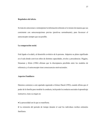 37
Reguladora del afecto.
Se trata de seleccionar o reinterpretar la información referente al sí mismo de manera que sea
consistente con autoconcepciones previas (positivas normalmente), para favorecer el
autoconcepto siempre que sea posible.
La comparación social.
Está ligada a la edad y al desarrollo evolutivo de la persona. Adquiere su pleno significado
en el aula donde conviven niños de distintas capacidades, niveles y procedencias. Higgins,
Strauman y Klein (1986) afirman que la discrepancia percibida entre los modelos de
referencia y el autoconcepto tiene consecuencias motivacionales.
Aspectos Familiares
Daremos comienzo a este apartado siguiendo a Gómez Dacal (1992), cuando afirma que el
poder de la familia para modelar la conducta, incluyendo la conducta asociada al aprendizaje
instructivo, tiene su origen en:
♦ La precocidad con la que se manifiesta.
♦ La extensión del periodo de tiempo durante el cual los individuos reciben estímulos
familiares.
 