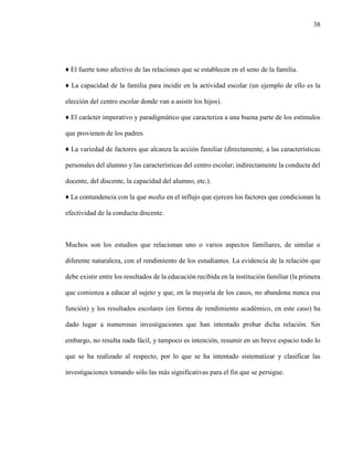 38
♦ El fuerte tono afectivo de las relaciones que se establecen en el seno de la familia.
♦ La capacidad de la familia para incidir en la actividad escolar (un ejemplo de ello es la
elección del centro escolar donde van a asistir los hijos).
♦ El carácter imperativo y paradigmático que caracteriza a una buena parte de los estímulos
que provienen de los padres.
♦ La variedad de factores que alcanza la acción familiar (directamente, a las características
personales del alumno y las características del centro escolar; indirectamente la conducta del
docente, del discente, la capacidad del alumno, etc.).
♦ La contundencia con la que media en el influjo que ejercen los factores que condicionan la
efectividad de la conducta discente.
Muchos son los estudios que relacionan uno o varios aspectos familiares, de similar o
diferente naturaleza, con el rendimiento de los estudiantes. La evidencia de la relación que
debe existir entre los resultados de la educación recibida en la institución familiar (la primera
que comienza a educar al sujeto y que, en la mayoría de los casos, no abandona nunca esa
función) y los resultados escolares (en forma de rendimiento académico, en este caso) ha
dado lugar a numerosas investigaciones que han intentado probar dicha relación. Sin
embargo, no resulta nada fácil, y tampoco es intención, resumir en un breve espacio todo lo
que se ha realizado al respecto, por lo que se ha intentado sistematizar y clasificar las
investigaciones tomando sólo las más significativas para el fin que se persigue.
 