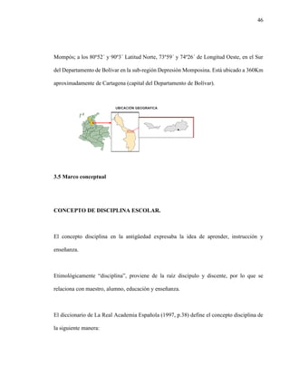 46
Mompós; a los 80º52´ y 90º3´ Latitud Norte, 73º59´ y 74º26´ de Longitud Oeste, en el Sur
del Departamento de Bolívar en la sub-región Depresión Momposina. Está ubicado a 360Km
aproximadamente de Cartagena (capital del Departamento de Bolívar).
3.5 Marco conceptual
CONCEPTO DE DISCIPLINA ESCOLAR.
El concepto disciplina en la antigüedad expresaba la idea de aprender, instrucción y
enseñanza.
Etimológicamente “disciplina”, proviene de la raíz discípulo y discente, por lo que se
relaciona con maestro, alumno, educación y enseñanza.
El diccionario de La Real Academia Española (1997, p.38) define el concepto disciplina de
la siguiente manera:
 