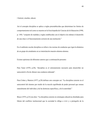 48
• Instruir, enseñar, educar.
Así el concepto disciplina se aplica a reglas preestablecidas que determinan los límites de
comportamientos tal como se muestra en la Enciclopedia de Ciencias de la Educación (1998,
p. 149): “conjunto de medidas y reglas establecidas con el objetivo de ordenar el desarrollo
de una clase o el funcionamiento correcto de una institución.”
En el ambiente escolar disciplina se refiere a las normas de conductas que rigen la dinámica
de un grupo de estudiantes en su interrelación maestro-alumno-alumno.
Existen opiniones de diferentes autores que a continuación presento:
Para Taner (1978, p.20), “disciplina es el entrenamiento necesario para desarrollar un
autocontrol a fin de obtener una conducta ordenada”.
Para Cohen y Manion (1977, p.20) definen este concepto así: “La disciplina consiste en el
autocontrol del alumno por medio de la mezcla equilibrada de poder personal que emana
naturalmente del individuo y de las destrezas específicas, y de la autoridad.”
Bruce (1975, p.21) nos dice: “La disciplina consiste en estrategias educativas diseñadas para
liberar del conflicto institucional que la sociedad le obliga a vivir y a protegerlo de la
 