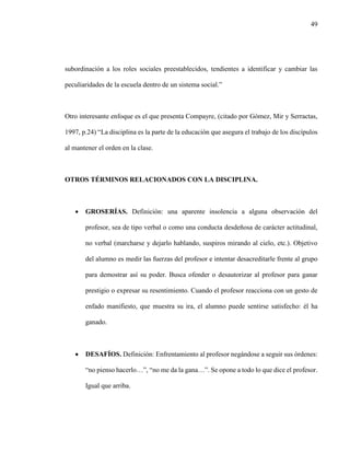49
subordinación a los roles sociales preestablecidos, tendientes a identificar y cambiar las
peculiaridades de la escuela dentro de un sistema social.”
Otro interesante enfoque es el que presenta Compayre, (citado por Gómez, Mir y Serractas,
1997, p.24) “La disciplina es la parte de la educación que asegura el trabajo de los discípulos
al mantener el orden en la clase.
OTROS TÉRMINOS RELACIONADOS CON LA DISCIPLINA.
 GROSERÍAS. Definición: una aparente insolencia a alguna observación del
profesor, sea de tipo verbal o como una conducta desdeñosa de carácter actitudinal,
no verbal (marcharse y dejarlo hablando, suspiros mirando al cielo, etc.). Objetivo
del alumno es medir las fuerzas del profesor e intentar desacreditarle frente al grupo
para demostrar así su poder. Busca ofender o desautorizar al profesor para ganar
prestigio o expresar su resentimiento. Cuando el profesor reacciona con un gesto de
enfado manifiesto, que muestra su ira, el alumno puede sentirse satisfecho: él ha
ganado.
 DESAFÍOS. Definición: Enfrentamiento al profesor negándose a seguir sus órdenes:
“no pienso hacerlo…”, “no me da la gana…”. Se opone a todo lo que dice el profesor.
Igual que arriba.
 