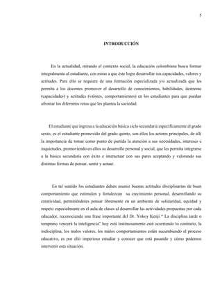 5
INTRODUCCIÓN
En la actualidad, mirando el contexto social, la educación colombiana busca formar
integralmente al estudiante, con miras a que éste logre desarrollar sus capacidades, valores y
actitudes. Para ello se requiere de una formación especializada y/o actualizada que les
permita a los docentes promover el desarrollo de conocimientos, habilidades, destrezas
(capacidades) y actitudes (valores, comportamientos) en los estudiantes para que puedan
afrontar los diferentes retos que les plantea la sociedad.
El estudiante que ingresa a la educación básica ciclo secundaria específicamente el grado
sexto, es el estudiante promovido del grado quinto, son ellos los actores principales, de allí
la importancia de tomar como punto de partida la atención a sus necesidades, intereses e
inquietudes, promoviendo en ellos su desarrollo personal y social, que les permita integrarse
a la básica secundaria con éxito e interactuar con sus pares aceptando y valorando sus
distintas formas de pensar, sentir y actuar.
En tal sentido los estudiantes deben asumir buenas actitudes disciplinarias de buen
comportamiento que estimulen y fortalezcan su crecimiento personal, desarrollando su
creatividad, permitiéndoles pensar libremente en un ambiente de solidaridad, equidad y
respeto especialmente en el aula de clases al desarrollar las actividades propuestas por cada
educador, reconociendo una frase importante del Dr. Yokoy Kenji “ La disciplina tarde o
temprano vencerá la inteligencia” hoy está lastimosamente está ocurriendo lo contrario, la
indisciplina, los malos valores, los malos comportamientos están sucumbiendo el proceso
educativo, es por ello imperioso estudiar y conocer que está pasando y cómo podemos
intervenir esta situación.
 