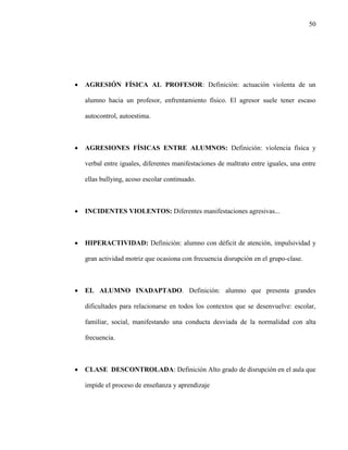 50
 AGRESIÓN FÍSICA AL PROFESOR: Definición: actuación violenta de un
alumno hacia un profesor, enfrentamiento físico. El agresor suele tener escaso
autocontrol, autoestima.
 AGRESIONES FÍSICAS ENTRE ALUMNOS: Definición: violencia física y
verbal entre iguales, diferentes manifestaciones de maltrato entre iguales, una entre
ellas bullying, acoso escolar continuado.
 INCIDENTES VIOLENTOS: Diferentes manifestaciones agresivas...
 HIPERACTIVIDAD: Definición: alumno con déficit de atención, impulsividad y
gran actividad motriz que ocasiona con frecuencia disrupción en el grupo-clase.
 EL ALUMNO INADAPTADO. Definición: alumno que presenta grandes
dificultades para relacionarse en todos los contextos que se desenvuelve: escolar,
familiar, social, manifestando una conducta desviada de la normalidad con alta
frecuencia.
 CLASE DESCONTROLADA: Definición Alto grado de disrupción en el aula que
impide el proceso de enseñanza y aprendizaje
 