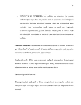 51
 CONCEPTO DE CONFLICTO: Los conflictos son situaciones (no personas
conflictivas) en las que dos o más personas entran en oposición o desacuerdo porque
sus posiciones, intereses, necesidades, deseos o valores son incompatibles, o son
percibidos como incompatibles, donde juegan un papel muy importante
las emociones y sentimientos, y donde la relación entre las partes en conflicto puede
salir robustecida o deteriorada en función de cómo sea el proceso de resolución del
conflicto.
Conductas disruptivas: conglomerado de conductas inapropiadas o “enojosas” de alumnos
que “obstaculizan” la “marcha normal” de la clase: Falta de cooperación, mala educación,
insolencia, desobediencia, provocación, agresividad, etc.
Reciben tal nombre debido a que su presencia implica la interrupción o desajuste en el
desarrollo evolutivo del niño imposibilitándolo para crear y mantener relaciones sociales
saludables, tanto con adultos como con los miembros de su cohorte.
Otros conceptos relacionados:
El comportamiento antisocial: se define conceptualmente como aquella conducta que
infringe las reglas sociales y/o implica una acción contra los demás con independencia de su
gravedad.
 