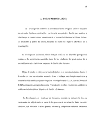 56
3. DISEÑO METODOLÓGICO
La investigación cualitativa es considerada la más apropiada teniendo en cuenta
las categorías Conducta, motivación, convivencia, aprendizaje y familia para analizar la
relación que se establece entre los docentes de la Institución Educativa la Ribona, Bolívar,
los estudiantes y padres de familia, teniendo en cuenta los objetivos abordados en la
Investigación.
La investigación cualitativa permite indagar acerca de las diferentes percepciones
basadas en las experiencias adquiridas tanto de los estudiantes del grado quinto de la
institución educativa La Ribona, los padres de familia y los docentes.
El tipo de estudio es crítico social haciendo énfasis en la importancia de éste durante el
desarrollo de esta investigación, abordado desde el enfoque metodológico cualitativo y
haciendo uso de la metodología investigación acción participativa (IAP), con una población
de 125 participantes, comprendidos entre 40 estudiantes con bajo rendimiento académico y
problemas de Indisciplinas, 80 padres de familia y 2 docentes.
La Investigadora es psicóloga en formación, entonces se trabajará la línea de
construcción de subjetividades a partir de los procesos de socialización dados en multi-
contextos, con esta línea se busca primero describir y comprender diferentes fenómenos
 