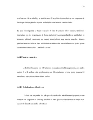 59
con base en ello se tabuló y se analizó, con el propósito de contribuir a una propuesta de
investigación que permita mejorar la disciplina en el aula de los estudiantes.
En esta investigación se hace necesario el tipo de estudio crítico social permitiendo
interactuar con los investigados de forma participativa, comprendiendo su realidad en su
contexto habitual, generando un nuevo conocimiento que devele aquellos factores
psicosociales asociados al bajo rendimiento académico de los estudiantes del grado quinto
de la institución educativa La Ribona Bolívar.
4.2.1 Universo y muestra
La Institución cuenta con 125 alumnos en su educación básica primeria, dos grados
quinto A y B, ambos están conformados por 40 estudiantes, y tome como muestra 20
estudiantes representativos de ambos grados.
4.2.1.1 Delimitaciones del universo
Trabajé con los grados 5 A y B, para desarrollar las actividades del proyecto, como
también con los padres de familia y docentes de estos grados quienes fueron mi apoyo en el
desarrollo de cada una de las actividades
 