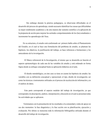 6
Sin embargo durante la práctica pedagógica, se observaran dificultades en el
desarrollo del proceso de aprendizaje, siendo necesario identificar las causas que dificultaban
su mejor rendimiento académico y de esta manera dar sustento científico a la aplicación de
la propuesta de acción para mejorar las actitudes comportamentales de los (las) estudiantes e
incrementar los aprendizajes del Área.
En su estructura, el estudio está conformado así primero habla sobre el Planteamiento
del Estudio; en el cual se hace una formulación del problema de estudio, se plantean las
hipótesis, los objetivos, la justificación del trabajo, se hace referencia a limitaciones y los
antecedentes de la investigación.
El Marco referencial de la Investigación, el mismo que se desarrolla en función al
aspecto epistemológico de cada una de las variables de estudio y está ordenado en forma
lógica desde su enfoque conceptual hasta su aplicación didáctica en el aula.
El diseño metodológico, en éste caso se tiene en cuenta las hipótesis de estudio; las
variables con su definición conceptual y operacional; el tipo, diseño de investigación; así
como las técnicas e instrumentos utilizados en el proceso de recolección de información y en
el análisis de datos.
Esta parte corresponde al aspecto medular del trabajo de investigación, ya que
corresponde a la descripción, análisis, interpretación y discusión en el cual se presentan todas
las actividades que se aplicaron.
Terminamos con la presentación de los resultados a la comunidad y redes de apoyo en
sus dos momentos: la fase diagnóstica y la fase acción con su planificación, ejecución y
evaluación. Por último se menciona toda la información bibliográfica utilizada durante el
desarrollo del trabajo de investigación.
 