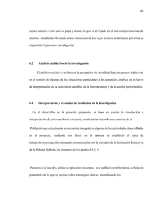 68
menor número viven con su papá y mamá, lo que se reflejado en el mal comportamiento de
muchos estudiantes llevando como consecuencia los bajos niveles académicos por ellos es
importante la presente investigación.
6.2 Análisis cualitativo de la investigación
El análisis cualitativo se basa en la percepción de la realidad bajo un proceso inductivo,
en el sentido de algunas de las situaciones particulares a las generales, implica un esfuerzo
de interpretación de la conciencia sensible, de la interpretación y de la acción participación.
6.4 Interpretación y discusión de resultados de la investigación
En el desarrollo de la presente propuesta, se tuvo en cuenta la recolección e
interpretación de datos mediante encuesta, cuestionario tomando una muestra de la
Población que actualmente se encuentra integrada a algunas de las actividades desarrolladas
en el proyecto, mediante tres fases: en la primera se estableció el tema de
trabajo de investigación, iniciando comunicación con la directiva de la Institución Educativa
de la Ribona Bolívar, los docentes de los grados 5A y B
Pasamos a la fase dos, donde se aplicaron encuestas, se clasifico la problemática, se hizo un
preámbulo de lo que se conoce sobre estrategias lúdicas, identificando los
 