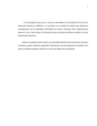 7
La investigadora desea que se siente un precedente en la disciplina del aula en la
institución educativa la Ribona, y se convierta en un campo de estudio para posteriores
investigaciones de los educadores interesados en el tema. Asimismo está a disposición de
quienes le sirva como fuente de información para solucionar problemas similares en otras
instituciones educativas.
Reitero mi agradecimiento sincero a la comunidad educativa de la institución educativa
La Ribona, quienes aportaron importante información con una disposición invaluable sin la
cual no se hubiera logrado culminar con éxito éste trabajo de investigación.
 