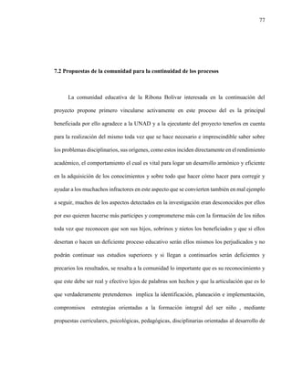 77
7.2 Propuestas de la comunidad para la continuidad de los procesos
La comunidad educativa de la Ribona Bolívar interesada en la continuación del
proyecto propone primero vincularse activamente en este proceso del es la principal
beneficiada por ello agradece a la UNAD y a la ejecutante del proyecto tenerlos en cuenta
para la realización del mismo toda vez que se hace necesario e imprescindible saber sobre
los problemas disciplinarios, sus orígenes, como estos inciden directamente en el rendimiento
académico, el comportamiento el cual es vital para logar un desarrollo armónico y eficiente
en la adquisición de los conocimientos y sobre todo que hacer cómo hacer para corregir y
ayudar a los muchachos infractores en este aspecto que se convierten también en mal ejemplo
a seguir, muchos de los aspectos detectados en la investigación eran desconocidos por ellos
por eso quieren hacerse más participes y comprometerse más con la formación de los niños
toda vez que reconocen que son sus hijos, sobrinos y nietos los beneficiados y que si ellos
desertan o hacen un deficiente proceso educativo serán ellos mismos los perjudicados y no
podrán continuar sus estudios superiores y si llegan a continuarlos serán deficientes y
precarios los resultados, se resalta a la comunidad lo importante que es su reconocimiento y
que este debe ser real y efectivo lejos de palabras son hechos y que la articulación que es lo
que verdaderamente pretendemos implica la identificación, planeación e implementación,
compromisos estrategias orientadas a la formación integral del ser niño , mediante
propuestas curriculares, psicológicas, pedagógicas, disciplinarias orientadas al desarrollo de
 