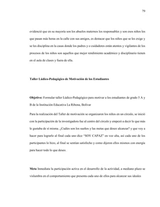 79
evidenció que en su mayoría son los abuelos maternos los responsables y son esos niños los
que pasan más horas en la calle con sus amigos, es destacar que los niños que se les exige y
se les disciplina en la casas donde los padres y o cuidadores están atentos y vigilantes de los
procesos de los niños son aquellos que mejor rendimiento académico y disciplinario tienen
en el aula de clases y fuera de ella.
Taller Lúdico-Pedagógico de Motivación de los Estudiantes
Objetivo: Formular taller Lúdico-Pedagógico para motivar a los estudiantes de grado 5 A y
B de la Institución Educativa La Ribona, Bolívar
Para la realización del Taller de motivación se organizaron los niños en un círculo, se inició
con la participación de la investigadora fue al centro del circulo y empezó a decir lo que más
le gustaba de sí misma. ¿Cuáles son los sueños y las metas que deseo alcanzar? y que voy a
hacer para lograrlo al final cada uno dice “SOY CAPAZ” en voz alta, así cada uno de los
participantes lo hizo, al final se sentían satisfecho y como dijeron ellos mismos con energía
para hacer todo lo que deseo.
Meta Inmediata la participación activa en el desarrollo de la actividad, a mediano plazo se
vislumbra en el comportamiento que presenta cada uno de ellos para alcanzar sus ideales
 