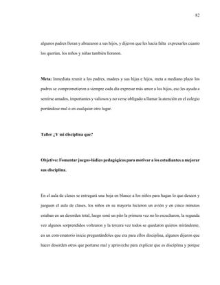 82
algunos padres lloran y abrazaron a sus hijos, y dijeron que les hacía falta expresarles cuanto
los querían, los niños y niñas también lloraron.
Meta: Inmediata reunir a los padres, madres y sus hijas e hijos, meta a mediano plazo los
padres se comprometieron a siempre cada día expresar más amor a los hijos, eso les ayuda a
sentirse amados, importantes y valiosos y no verse obligado a llamar la atención en el colegio
portándose mal o en cualquier otro lugar.
Taller ¿Y mi disciplina que?
Objetivo: Fomentar juegos-lúdico pedagógicos para motivar a los estudiantes a mejorar
sus disciplina.
En el aula de clases se entregará una hoja en blanco a los niños para hagan lo que deseen y
jueguen el aula de clases, los niños en su mayoría hicieron un avión y en cinco minutos
estaban en un desorden total, luego soné un pito la primera vez no lo escucharon, la segunda
vez algunos sorprendidos voltearon y la tercera vez todos se quedaron quietos mirándome,
en un conversatorio inicie preguntándoles que era para ellos disciplina, algunos dijeron que
hacer desorden otros que portarse mal y aproveche para explicar que es disciplina y porque
 