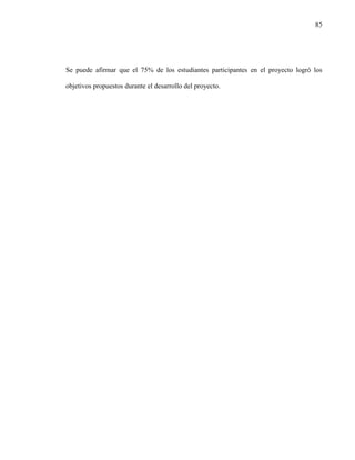 85
Se puede afirmar que el 75% de los estudiantes participantes en el proyecto logró los
objetivos propuestos durante el desarrollo del proyecto.
 