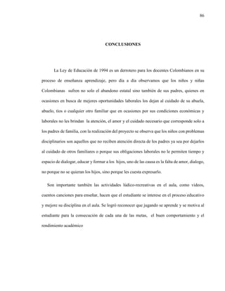 86
CONCLUSIONES
La Ley de Educación de 1994 es un derrotero para los docentes Colombianos en su
proceso de enseñanza aprendizaje, pero día a día observamos que los niños y niñas
Colombianas sufren no solo el abandono estatal sino también de sus padres, quienes en
ocasiones en busca de mejores oportunidades laborales los dejan al cuidado de su abuela,
abuelo, tíos o cualquier otro familiar que en ocasiones por sus condiciones económicas y
laborales no les brindan la atención, el amor y el cuidado necesario que corresponde solo a
los padres de familia, con la realización del proyecto se observa que los niños con problemas
disciplinarios son aquellos que no reciben atención directa de los padres ya sea por dejarlos
al cuidado de otros familiares o porque sus obligaciones laborales no le permiten tiempo y
espacio de dialogar, educar y formar a los hijos, uno de las causa es la falta de amor, dialogo,
no porque no se quieran los hijos, sino porque les cuesta expresarlo.
Son importante también las actividades lúdico-recreativas en el aula, como videos,
cuentos canciones para enseñar, hacen que el estudiante se interese en el proceso educativo
y mejore su disciplina en el aula. Se logró reconocer que jugando se aprende y se motiva al
estudiante para la consecución de cada una de las metas, el buen comportamiento y el
rendimiento académico
 
