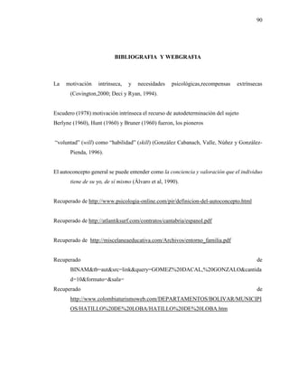 90
BIBLIOGRAFIA Y WEBGRAFIA
La motivación intrínseca, y necesidades psicológicas,recompensas extrínsecas
(Covington,2000; Deci y Ryan, 1994).
Escudero (1978) motivación intrínseca el recurso de autodeterminación del sujeto
Berlyne (1960), Hunt (1960) y Bruner (1960) fueron, los pioneros
“voluntad” (will) como “habilidad” (skill) (González Cabanach, Valle, Núñez y González-
Pienda, 1996).
El autoconcepto general se puede entender como la conciencia y valoración que el individuo
tiene de su yo, de sí mismo (Álvaro et al, 1990).
Recuperado de http://www.psicologia-online.com/pir/definicion-del-autoconcepto.html
Recuperado de http://atlantiksurf.com/contratos/cantabria/espanol.pdf
Recuperado de http://miscelaneaeducativa.com/Archivos/entorno_familia.pdf
Recuperado de
BINAM&tb=aut&src=link&query=GOMEZ%20DACAL,%20GONZALO&cantida
d=10&formato=&sala=
Recuperado de
http://www.colombiaturismoweb.com/DEPARTAMENTOS/BOLIVAR/MUNICIPI
OS/HATILLO%20DE%20LOBA/HATILLO%20DE%20LOBA.htm
 