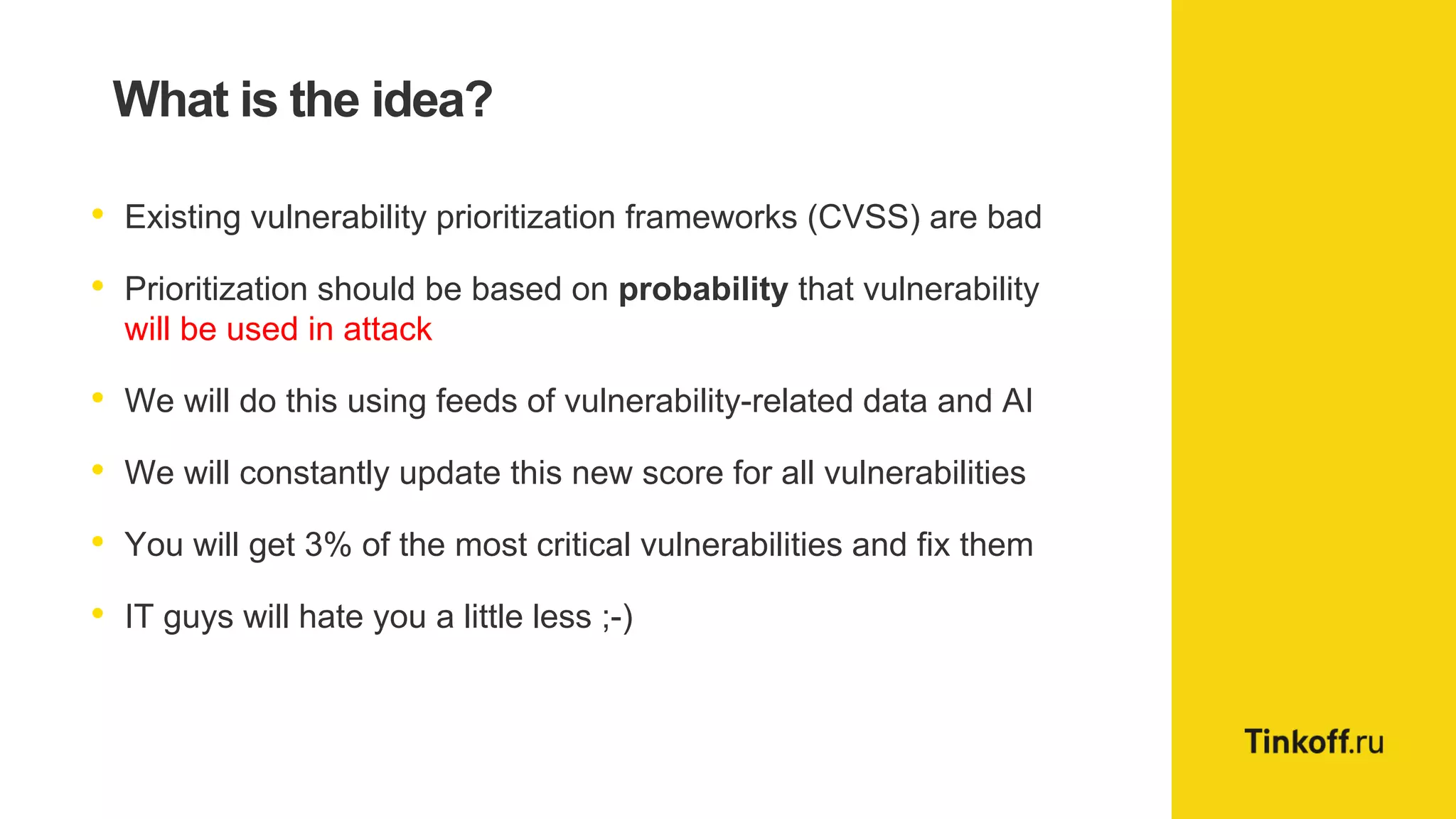 What is the idea?
• Existing vulnerability prioritization frameworks (CVSS) are bad
• Prioritization should be based on probability that vulnerability
will be used in attack
• We will do this using feeds of vulnerability-related data and AI
• We will constantly update this new score for all vulnerabilities
• You will get 3% of the most critical vulnerabilities and fix them
• IT guys will hate you a little less ;-)
 