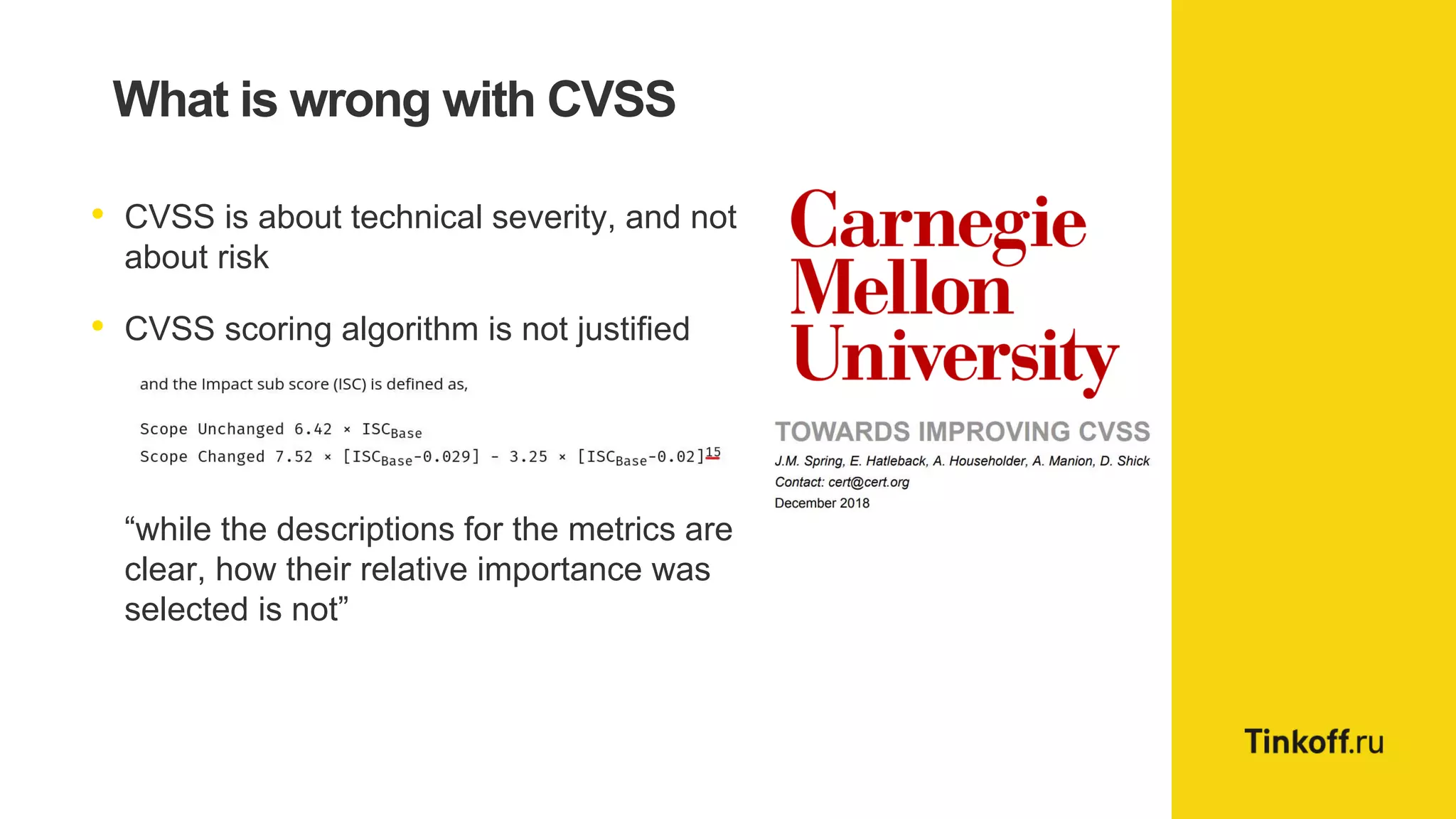 What is wrong with CVSS
• CVSS is about technical severity, and not
about risk
• CVSS scoring algorithm is not justified
“while the descriptions for the metrics are
clear, how their relative importance was
selected is not”
 