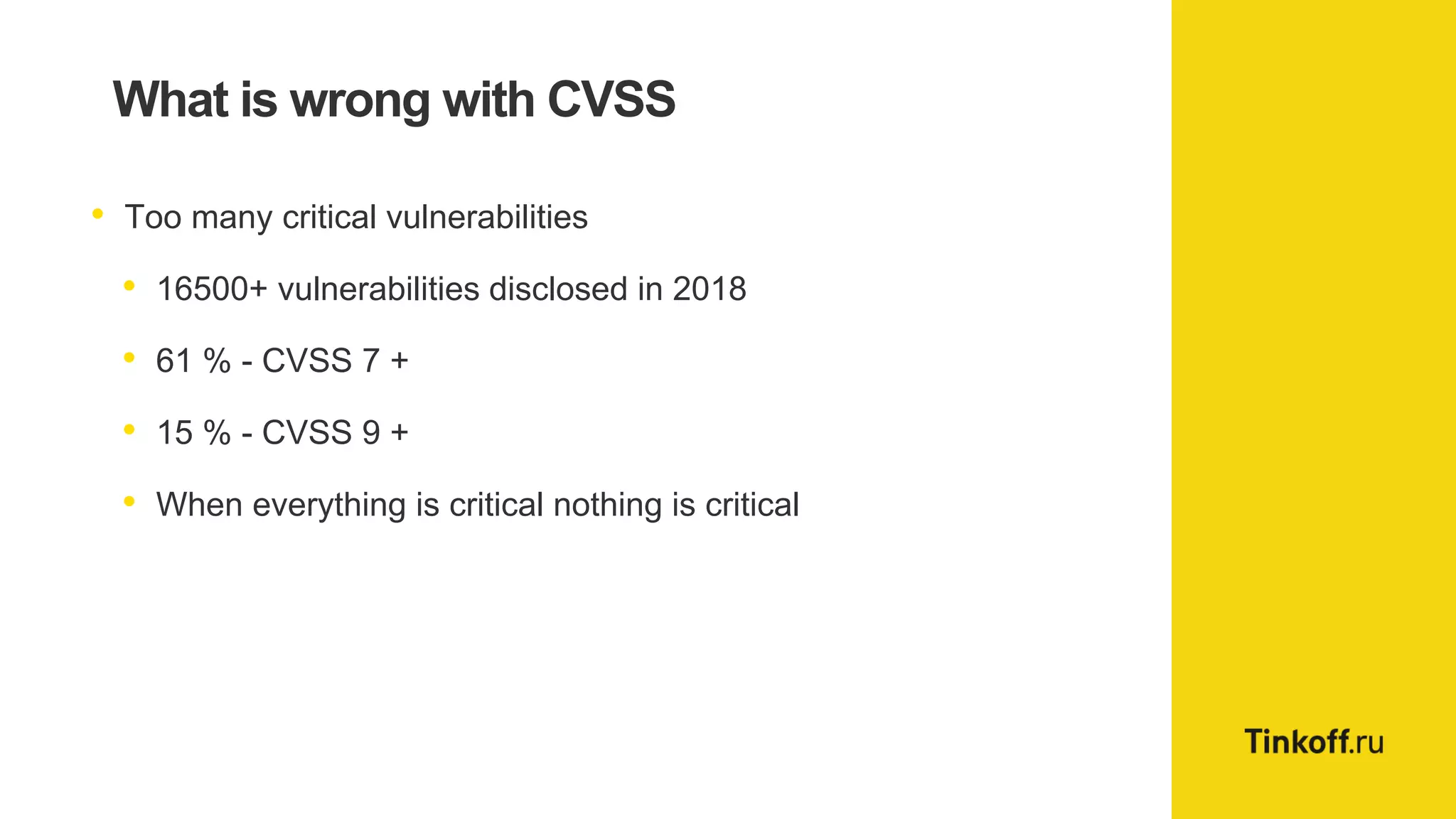 What is wrong with CVSS
• Too many critical vulnerabilities
• 16500+ vulnerabilities disclosed in 2018
• 61 % - CVSS 7 +
• 15 % - CVSS 9 +
• When everything is critical nothing is critical
 