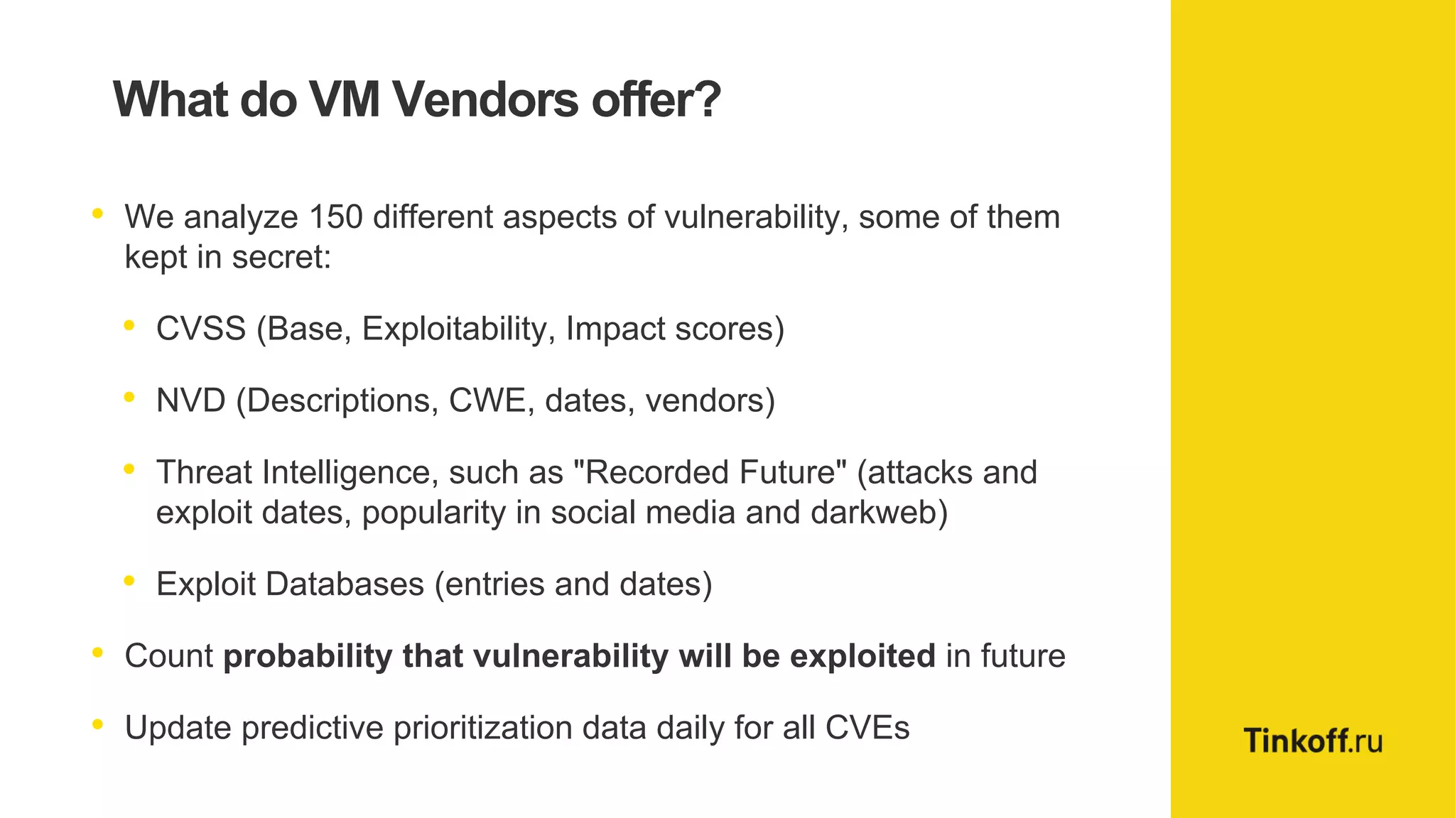 What do VM Vendors offer?
• We analyze 150 different aspects of vulnerability, some of them
kept in secret:
• CVSS (Base, Exploitability, Impact scores)
• NVD (Descriptions, CWE, dates, vendors)
• Threat Intelligence, such as "Recorded Future" (attacks and
exploit dates, popularity in social media and darkweb)
• Exploit Databases (entries and dates)
• Count probability that vulnerability will be exploited in future
• Update predictive prioritization data daily for all CVEs
 