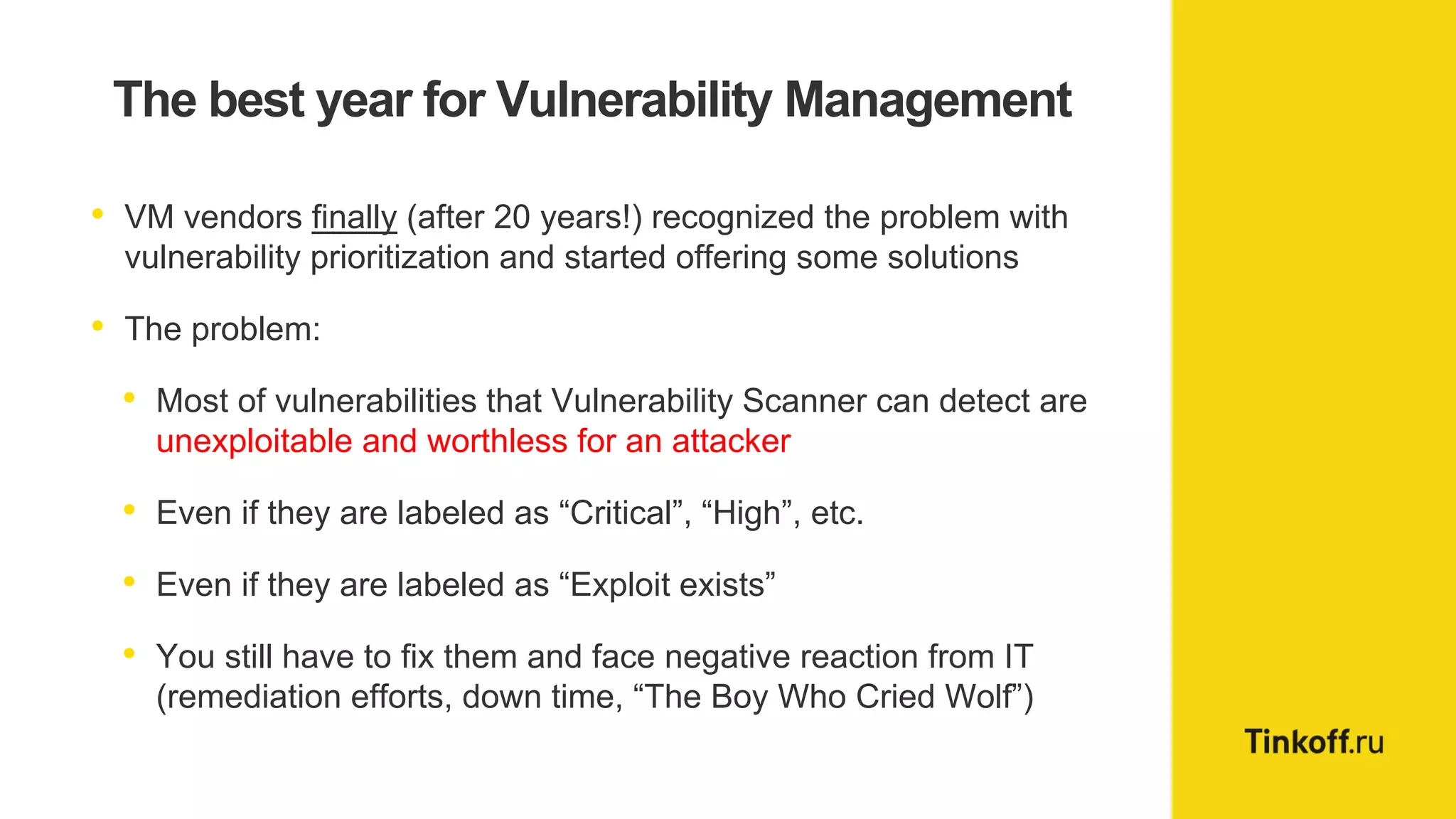 The best year for Vulnerability Management
• VM vendors finally (after 20 years!) recognized the problem with
vulnerability prioritization and started offering some solutions
• The problem:
• Most of vulnerabilities that Vulnerability Scanner can detect are
unexploitable and worthless for an attacker
• Even if they are labeled as “Critical”, “High”, etc.
• Even if they are labeled as “Exploit exists”
• You still have to fix them and face negative reaction from IT
(remediation efforts, down time, “The Boy Who Cried Wolf”)
 