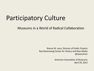 Participatory Culture
    Museums in a World of Radical Collaboration




                        Sharon M. Leon, Director of Public Projects
                 Roy Rosenzweig Center for History and New Media
                                                     @sleonchnm

                                 American Association of Museums
                                                    April 29, 2012
 