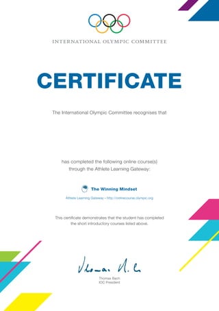 The Winning Mindset
The International Olympic Committee recognises that
has completed the following online course(s)
through the Athlete Learning Gateway:
the short introductory courses listed above.
Thomas Bach
IOC President
CERTIFICATE
Athlete Learning Gateway – http://onlinecourse.olympic.org
Leon Pinnock
Lausanne, August 2015
 