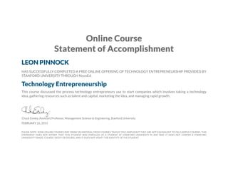 Online Course
Statement of Accomplishment
LEON PINNOCK
HAS SUCCESSFULLY COMPLETED A FREE ONLINE OFFERING OF TECHNOLOGY ENTREPRENEURSHIP PROVIDED BY
STANFORD UNIVERSITY THROUGH NovoEd.
Technology Entrepreneurship
This course discussed the process technology entrepreneurs use to start companies which involves taking a technology
idea, gathering resources such as talent and capital, marketing the idea, and managing rapid growth.
Chuck Eesley, Assistant Professor, Management Science & Engineering, Stanford University
FEBRUARY 26, 2015
PLEASE NOTE: SOME ONLINE COURSES MAY DRAW ON MATERIAL FROM COURSES TAUGHT ON CAMPUS BUT THEY ARE NOT EQUIVALENT TO ON-CAMPUS COURSES. THIS
STATEMENT DOES NOT AFFIRM THAT THIS STUDENT WAS ENROLLED AS A STUDENT AT STANFORD UNIVERSITY IN ANY WAY. IT DOES NOT CONFER A STANFORD
UNIVERSITY GRADE, COURSE CREDIT OR DEGREE, AND IT DOES NOT VERIFY THE IDENTITY OF THE STUDENT.
 