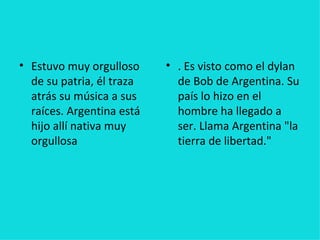 • Estuvo muy orgulloso     • . Es visto como el dylan
  de su patria, él traza     de Bob de Argentina. Su
  atrás su música a sus      país lo hizo en el
  raíces. Argentina está     hombre ha llegado a
  hijo allí nativa muy       ser. Llama Argentina "la
  orgullosa                  tierra de libertad."
 