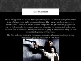 This is a big part of the movie. Throughout the film we see a lot of iconography in the
from of drugs , guns and the occasional drugs. The guns are used when there is a
shootout and Leon has to defend himself and protect the girl from the gang and we
start to feel sympathy for Leon as we put our selves into his position and we feel how
he would feel, it also builds up suspense to what is going to happen next. They are also
seen at the beginning of the movie.
The film is also set in the city, this creates more atmosphere and tension as its in a
more urban place for the events to take place.
ICONOGRAPHY