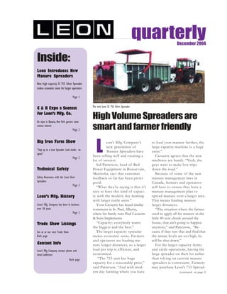 quarterlyDecember 2004
Inside:
Leon Introduces New
Manure Spreaders
New high capacity SS 755 Silver Spreader
makes economic sense for larger operators
Page 1
C & B Expo a Success
for Leon’s Mfg. Co.
An expo in Batavia, New York garners some
curious interest
Page 2
Big Iron Farm Show
“Step up to a Leon Spreader. Look inside: no
apron”
Page 2
Technical Safety
Safety Awareness with the Leon Silver
Spreaders
Page 3
Leon’s Mfg. History
Leons’ Mfg. Company has been in business
over 50 years
Page 3
Trade Show Listings
See at at our next Trade Show
Back page
Contact Info
Leon’s Mfg. Company contact phone and
email addresses
Back page
L
eon’s Mfg. Company’s
new generation of
Manure Spreaders have
been selling well and creating a
lot of interest.
Sid Patterson, head of Red
Power Equipment in Boissevain,
Manitoba, says that customer
feedback so far has been pretty
good.
“What they’re saying is that it’s
nice to have this kind of capaci-
ty with the modern day farming
with larger cattle units.”
Yvon Caouette has heard similar
comments in St. Paul, Alberta,
where his family runs Paul Caouette
& Sons Implements.
“Capacity: everybody wants
the biggest and the best.”
The larger capacity spreader
makes economic sense. Farmers
and operators are hauling ma-
nure longer distances, so a larger
load per trip is efficient, and
economical.
“The 755 unit has huge
capacity for a reasonable price,”
said Patterson. “And with mod-
ern day farming where you have
to haul your manure further, the
large capacity machine is a huge
asset.”
Caouette agrees that the new
machines are handy. “Yeah, the
guys want to make less trips
down the road.”
Because of some of the new
manure management laws in
Canada, farmers and operators
will have to ensure they have a
manure management plan to
spread manure over a larger area.
This means hauling manure
larger distances.
“The situation where the farmer
used to apply all his manure in the
little 40 acre chunk around the
house, that ain’t going to happen
anymore,” said Patterson, “Be-
cause if they test that and find that
the nitrate levels are too high, he
will be shut down.”
For the larger capacity farms
and cattle operations, having the
large spreader on their lot rather
than relying on custom manure
spreaders is convenient. Farmers
may purchase Leon’s 755 Spread-
The new Leon SS 755 Silver Spreader
(continued on page 3)
HighVolumeSpreadersare
smart and farmer friendly
 