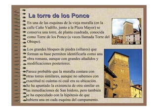 La torre de los Ponce
En una de las esquinas de la vieja muralla (en la
calle Caño Vadillo, junto a la Plaza Mayor) se
conserva una torre, de planta cuadrada, conocida
como Torre de los Ponce (a veces llamada Torre del
Obispo).
Los grandes bloques de piedra (sillares) que
forman su base permiten identificarla como una
obra romana, aunque con grandes añadidos y
modificaciones posteriores.

Parece probable que la muralla contara con
otras torres similares, aunque no sabemos con
exactitud ni cuántas ni cuál era su ubicación.
Se ha apuntado la existencia de otra similar en
las inmediaciones de San Isidoro, pero también
se ha especulado con la hipótesis de que
hubiera una en cada esquina del campamento.
 