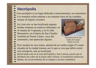 Necrópolis
Una necrópolis es un lugar dedicado a enterramientos, un cementerio.
Los romanos solían enterrar a sus muertos fuera de las ciudades,
aunque en lugares cercanos.
En León sólo se han localizado algunas
tumbas romanas en enclaves diferentes: en
el campus de Vegazana, y en la calle
Monasterio, en el barrio de San Claudio.
También en Puente Castro, cerca del                  Reconstrucción de una
cementerio, han aparecido algunas.                    tumba.del Campus.
                                                        Museo de León
Pero muchos de esos restos, además de ser tardíos (siglo IV) están
alejados de la ciudad romana, por lo que se cree que debió existir
otra necrópolis, aún no localizada.
Quizás pudo estar en la zona del Espolón y San Lorenzo, puesto que al
derribarse los cubos de la actual calle Carreras, se localizaron numerosas
lápidas, tal vez procedentes de un antiguo y cercano cementerio.
 