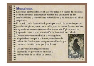 Mosaicos
Las clases acomodadas solían decorar paredes y suelos de sus casas
de la manera más espectacular posible. Era una forma de dar
confortabilidad y riqueza a sus habitaciones y de demostrar su nivel
adquisitivo.
El mosaico es la decoración lograda por medio de pequeñas piezas
(teselas) de piedra, terracota o vidrio, con las que se forman motivos
muy variados escenas con animales, temas mitológicos, cacerías,
juegos circenses o la representación de las estaciones del año.
 Generalmente son cuadrados o rectangulares,
 adaptándose siempre a la forma y tamaño de la
 habitación. Suelen tener una greca en el borde que
 enmarca el motivo principal (emblema).
Los encontramos frecuentemente
decorando los pavimentos las salas y
habitaciones de las villas de campo.
                                                      Mosaico del oso. Astorga
 