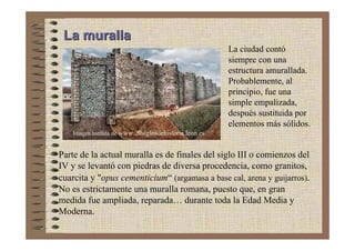 La muralla
                                                      La ciudad contó
                                                      siempre con una
                                                      estructura amurallada.
                                                      Probablemente, al
                                                      principio, fue una
                                                      simple empalizada,
                                                      después sustituida por
                                                      elementos más sólidos.
    Imagen tomada de www.20siglosdehistoria.leon.es


Parte de la actual muralla es de finales del siglo III o comienzos del
IV y se levantó con piedras de diversa procedencia, como granitos,
cuarcita y "opus cementicium“ (argamasa a base cal, arena y guijarros).
No es estrictamente una muralla romana, puesto que, en gran
medida fue ampliada, reparada… durante toda la Edad Media y
Moderna.
 