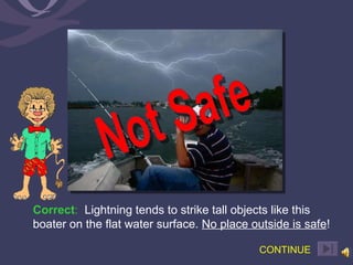 Correct :   Lightning tends to strike tall objects like this boater on the flat water surface.  No place outside is safe !  CONTINUE Not Safe 