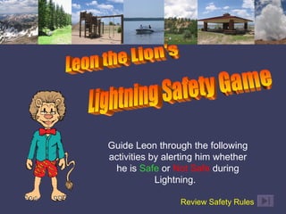 Guide Leon through the following activities by alerting him whether he is  Safe  or  Not Safe  during Lightning.  Review Safety Rules   Leon the Lion's Lightning Safety Game 