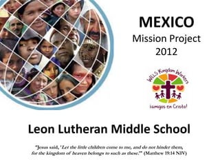 MEXICO
                                                Mission Project
                                                     2012




Leon Lutheran Middle School
  “Jesus said, ‘Let the little children come to me, and do not hinder them,
for the kingdom of heaven belongs to such as these.’” (Matthew 19:14 NIV)
 