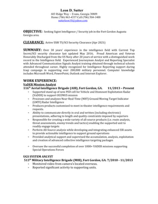 Leon D. Sutter
603 Ridge Way ~ Evans, Georgia 30809
Home (706) 863-4337 Cell (706) 504-1400
sutterleon10@yahoo.com
OBJECTIVE: Seeking Sigint Intelligence / Security job in the Fort Gordon Augusta
Georgia area.
CLEARANCE: Active SSBI TS/SCI Security Clearance (Apr 2021)
SUMMARY: Over 30 years’ experience in the intelligence field with Current Top
Secret/SCI security clearance last updated May 2016. Proud American and Veteran
Honorably Discharged from the US Navy after 20 years of service with a distinguished work
record in the Intelligence field. Experienced Journeyman Analyst and Reporting Specialist
with Advanced Communication Signals Analyst training obtained through technical schools
attended throughout career. Highly recognized for Intelligence Reporting support during
Iraqi campaign in supporting over 200,000 military personnel. Computer knowledge
includes Microsoft Word, PowerPoint, Outlook and Internet Explorer.
WORK EXPERIENCE:
VaDER Mission Analyst
116th
Aerial Intelligence Brigade (AIB), Fort Gordon, GA. 11/2013 – Present
- Supported stand up of new PED cell for Vehicle and Dismount Exploitation Radar
(VaDER) to support OCONUS mission
- Processes and analyzes Near-Real-Time (NRT) Ground Moving Target Indicator
(GMTI) Radar Intelligence
- Produces products customized to meet in-theater intelligence requirements and
requests.
- Ability to communicate directly in oral and written (including electronic)
presentations, adhering to length and quality constraints imposed by superiors
- Responsible for creating a wide variety of all-source products (i.e. route analysis,
threat assessments, enemy trends and tactics) enabling the supported unit to
readily engage targets
- Perform All-Source analysis while developing and integrating enhanced ISR assets
to provide actionable intelligence to support ground operations
- Provided analytical support and supervised the accumulation, analysis, exploitation
and creation of advanced collective intelligence targeting packages
- Oversaw the successful completion of over 1000+ VADER missions supporting
Special Operations Forces
UGS SYSTEM ANLYST
513th
Military Intelligence Brigade (MIB), Fort Gordon, GA. 7/2010 - 11/2013
- Monitored video from camera’s located overseas.
- Reported significant activity to supporting units.
 