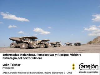 Enfermedad Holandesa, Perspectivas y Riesgos: Visión y Estrategia del Sector Minero León Teicher Presidente   XXIII Congreso Nacional de Exportadores. Bogotá Septiembre 9 - 2011   