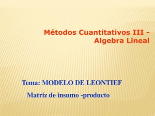Tema: MODELO DE LEONTIEF
Matriz de insumo -producto
Métodos Cuantitativos III -
Algebra Lineal
 