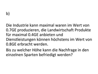 b) Die Industrie kann maximal waren im Wert von 0.7GE produzieren, die Landwirtschaft Produkte für maximal 0.4GE anbieten und Dienstleistungen können höchstens im Wert von 0.8GE erbracht werden. Bis zu welcher Höhe kann die Nachfrage in den einzelnen Sparten befriedigt werden?  