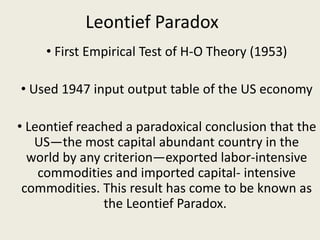 Leontief Paradox
• First Empirical Test of H-O Theory (1953)
• Used 1947 input output table of the US economy
• Leontief reached a paradoxical conclusion that the
US—the most capital abundant country in the
world by any criterion—exported labor-intensive
commodities and imported capital- intensive
commodities. This result has come to be known as
the Leontief Paradox.
 