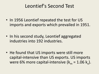 Leontief's Second Test
• In 1956 Leontief repeated the test for US
imports and exports which prevailed in 1951.
• In his second study, Leontief aggregated
industries into 192 industries.
• He found that US imports were still more
capital-intensive than US exports. US imports
were 6% more capital-intensive (km = 1.06 kx).
 