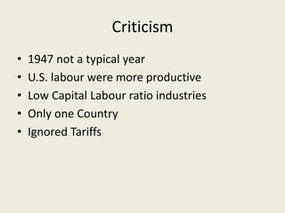 Criticism
• 1947 not a typical year
• U.S. labour were more productive
• Low Capital Labour ratio industries
• Only one Country
• Ignored Tariffs
 