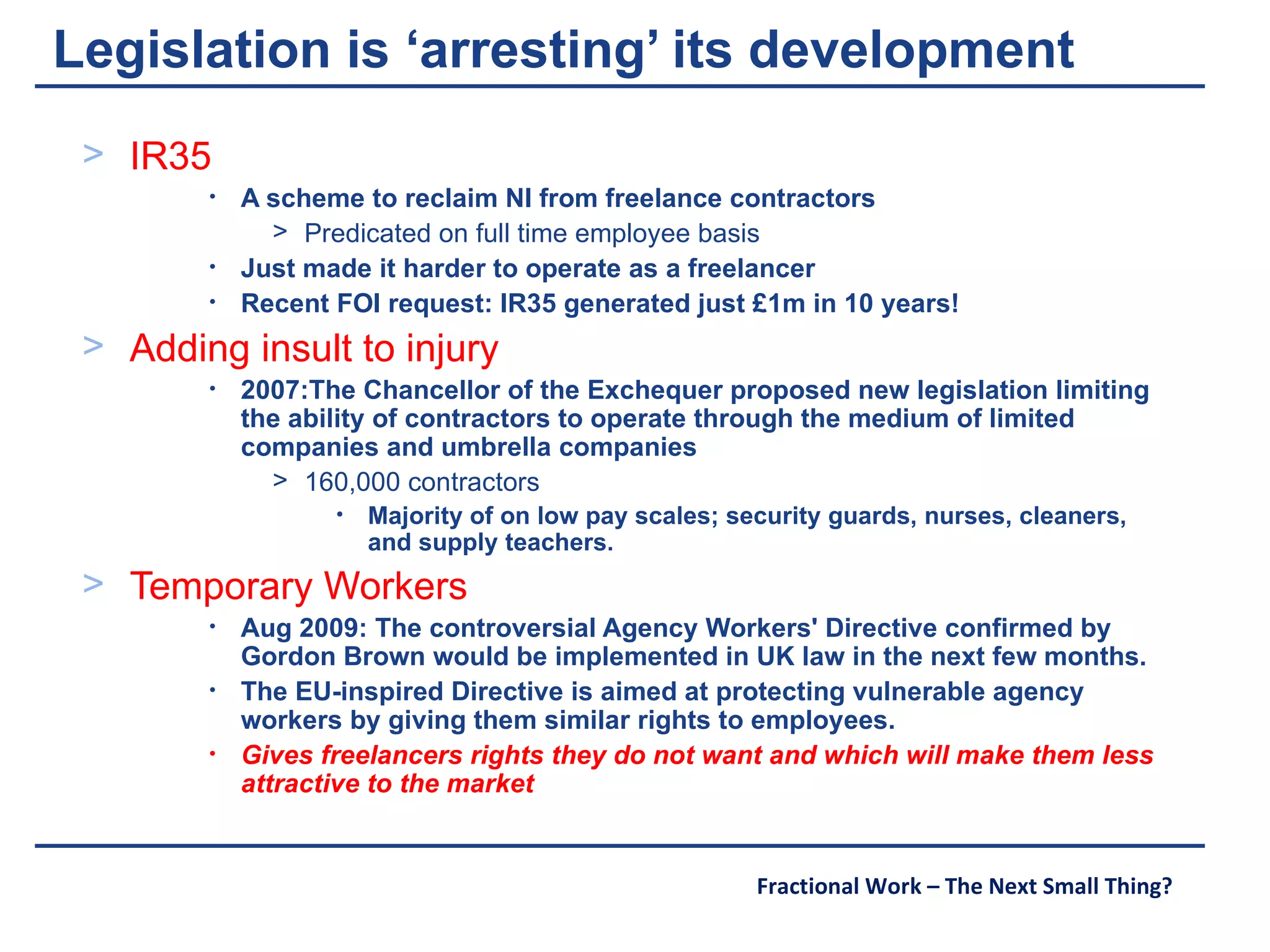 Legislation is ‘arresting’ its development IR35 A scheme to reclaim NI from freelance contractors Predicated on full time employee basis Just made it harder to operate as a freelancer Recent FOI request: IR35 generated just £1m in 10 years! Adding insult to injury 2007:The Chancellor of the Exchequer proposed new legislation limiting the ability of contractors to operate through the medium of limited companies and umbrella companies 160,000 contractors Majority of on low pay scales; security guards, nurses, cleaners, and supply teachers. Temporary Workers Aug 2009: The controversial Agency Workers' Directive confirmed by Gordon Brown would be implemented in UK law in the next few months.  The EU-inspired Directive is aimed at protecting vulnerable agency workers by giving them similar rights to employees.  Gives freelancers rights they do not want and which will make them less attractive to the market  