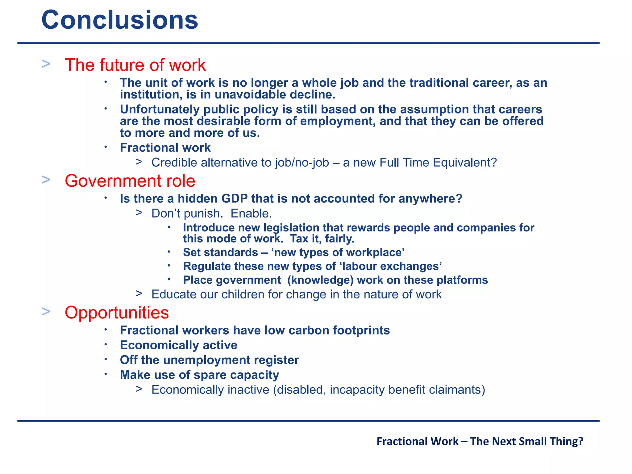 Conclusions The future of work The unit of work is no longer a whole job and the traditional career, as an institution, is in unavoidable decline.  Unfortunately public policy is still based on the assumption that careers are the most desirable form of employment, and that they can be offered to more and more of us. Fractional work Credible alternative to job/no-job – a new Full Time Equivalent? Government role Is there a hidden GDP that is not accounted for anywhere? Don’t punish.  Enable. Introduce new legislation that rewards people and companies for this mode of work.  Tax it, fairly. Set standards – ‘new types of workplace’ Regulate these new types of ‘labour exchanges’ Place government  (knowledge) work on these platforms Educate our children for change in the nature of work Opportunities Fractional workers have low carbon footprints Economically active Off the unemployment register  Make use of spare capacity  Economically inactive (disabled, incapacity benefit claimants) 
