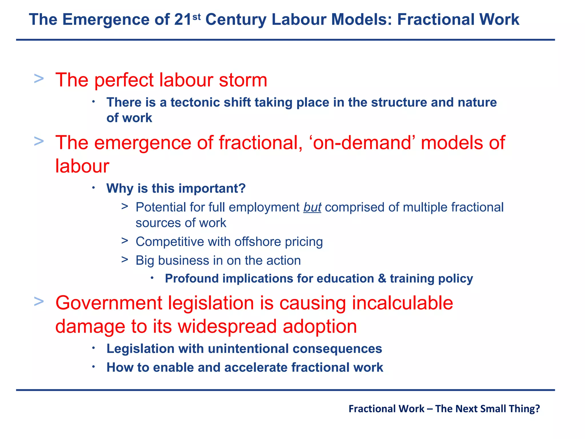 The Emergence of 21 st  Century Labour Models: Fractional Work The perfect labour storm There is a tectonic shift taking place in the structure and nature of work The emergence of fractional, ‘on-demand’ models of labour Why is this important? Potential for full employment  but  comprised of multiple fractional sources of work Competitive with offshore pricing Big business in on the action Profound implications for education & training policy Government legislation is causing incalculable damage to its widespread adoption Legislation with unintentional consequences How to enable and accelerate fractional work 