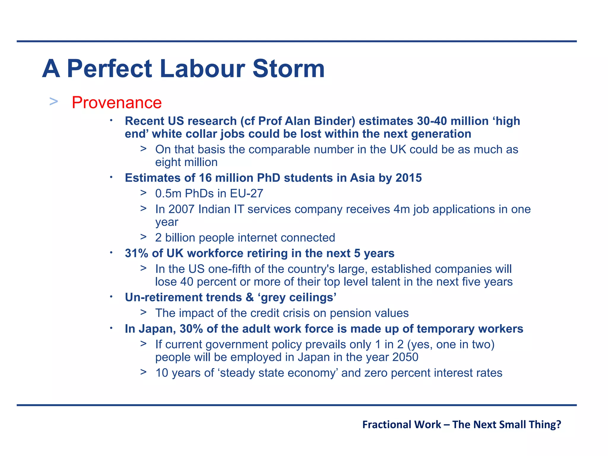 A Perfect Labour Storm Provenance Recent US research (cf Prof Alan Binder) estimates 30-40 million ‘high end’ white collar jobs could be lost within the next generation On that basis the comparable number in the UK could be as much as eight million Estimates of 16 million PhD students in Asia by 2015 0.5m PhDs in EU-27 In 2007 Indian IT services company receives 4m job applications in one year 2 billion people internet connected 31% of UK workforce retiring in the next 5 years In the US one-fifth of the country's large, established companies will lose 40 percent or more of their top level talent in the next five years Un-retirement trends & ‘grey ceilings’ The impact of the credit crisis on pension values In Japan, 30% of the adult work force is made up of temporary workers If current government policy prevails only 1 in 2 (yes, one in two) people will be employed in Japan in the year 2050 10 years of ‘steady state economy’ and zero percent interest rates 